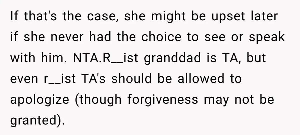 If that's the case, she might be upset later if she never had the choice to see or speak with him. NTA.R__ist granddad is TA, but even r__ist TA's should...