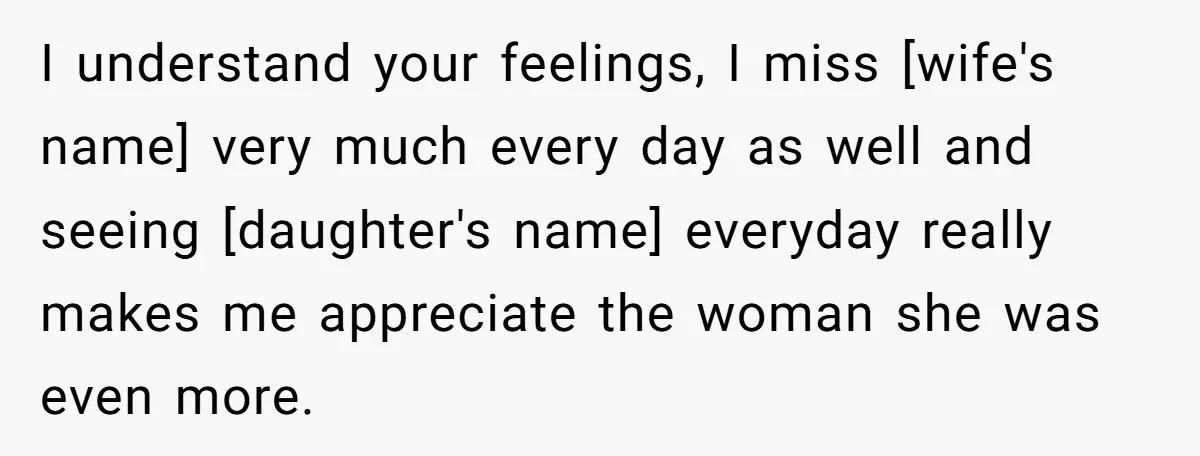 I understand your feelings, I miss [wife's name] very much every day as well and seeing [daughter's name] everyday really makes me appreciate the woman she was even more.