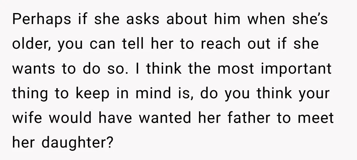 Perhaps if she asks about him when she’s older, you can tell her to reach out if she wants to do so. I think the most important thing to keep...