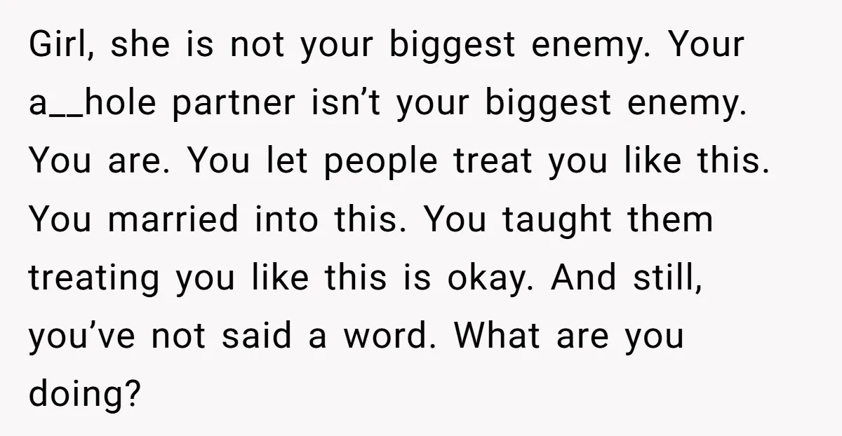 Girl, she is not your biggest enemy. Your a__hole partner isn’t your biggest enemy. You are. You let people treat you like this. You married into this. You taught them...