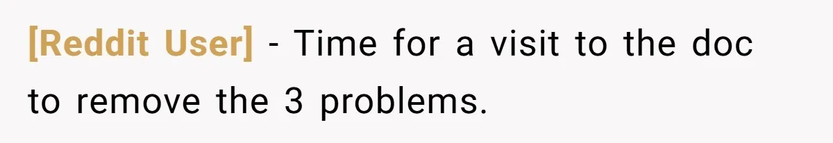 [Reddit User] - Time for a visit to the doc to remove the 3 problems.