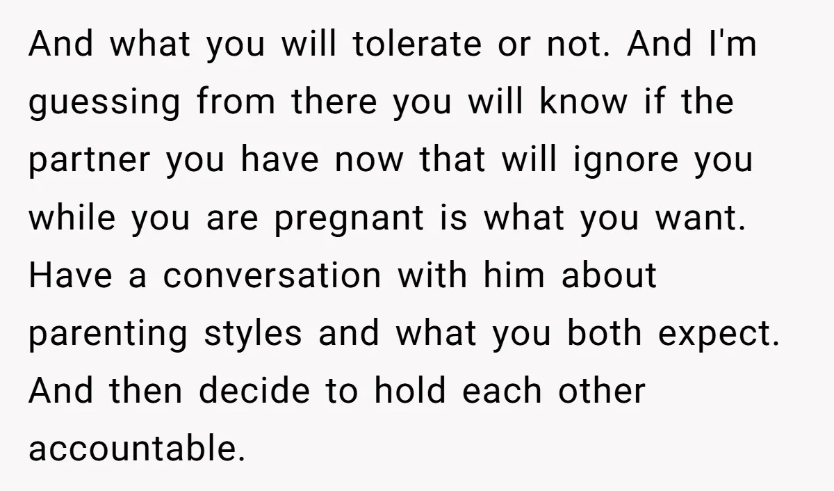 And what you will tolerate or not. And I'm guessing from there you will know if the partner you have now that will ignore you while you are pregnant is...