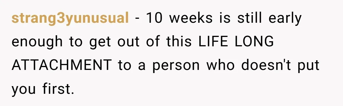 strang3yunusual - 10 weeks is still early enough to get out of this LIFE LONG ATTACHMENT to a person who doesn't put you first.