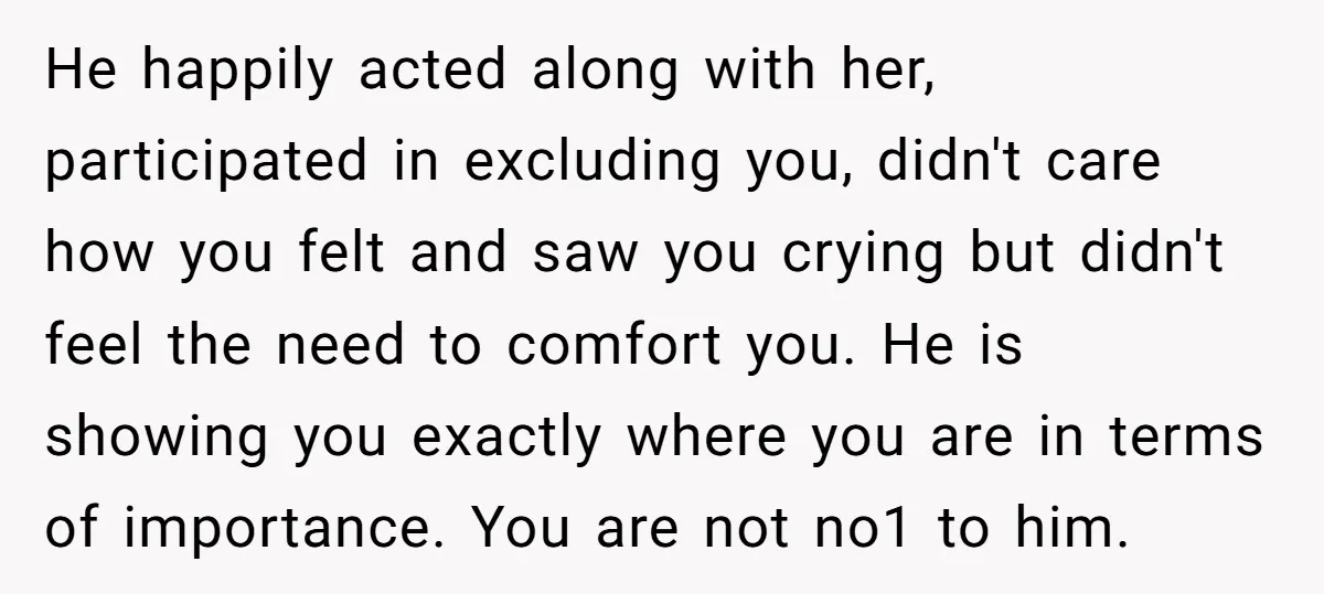 He happily acted along with her, participated in excluding you, didn't care how you felt and saw you crying but didn't feel the need to comfort you. He is showing...