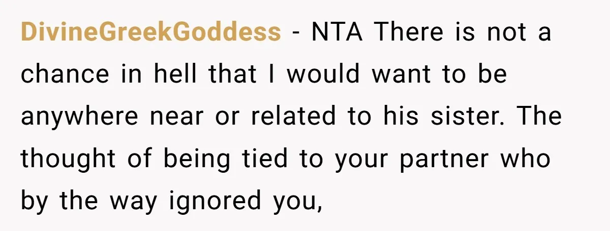 DivineGreekGoddess - NTA There is not a chance in hell that I would want to be anywhere near or related to his sister. The thought of being tied to your...