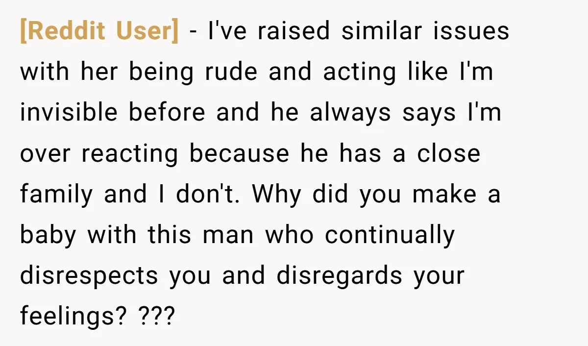 [Reddit User] - I've raised similar issues with her being rude and acting like I'm invisible before and he always says I'm over reacting because he has a close family...