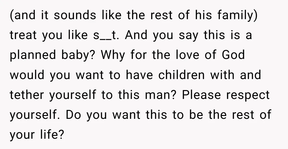 (and it sounds like the rest of his family) treat you like s__t. And you say this is a planned baby? Why for the love of God would you want...
