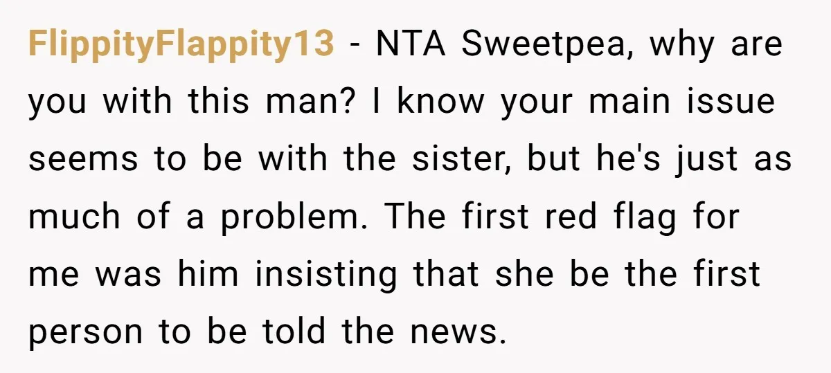 FlippityFlappity13 - NTA Sweetpea, why are you with this man? I know your main issue seems to be with the sister, but he's just as much of a problem. The...