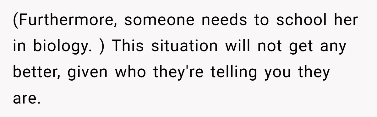 (Furthermore, someone needs to school her in biology. ) This situation will not get any better, given who they're telling you they are.
