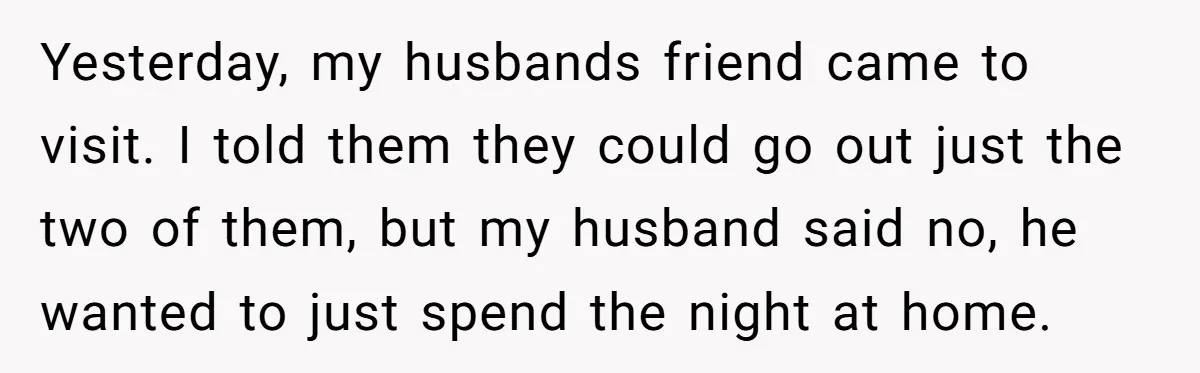 Yesterday, my husbands friend came to visit. I told them they could go out just the two of them, but my husband said no, he wanted to just spend the...