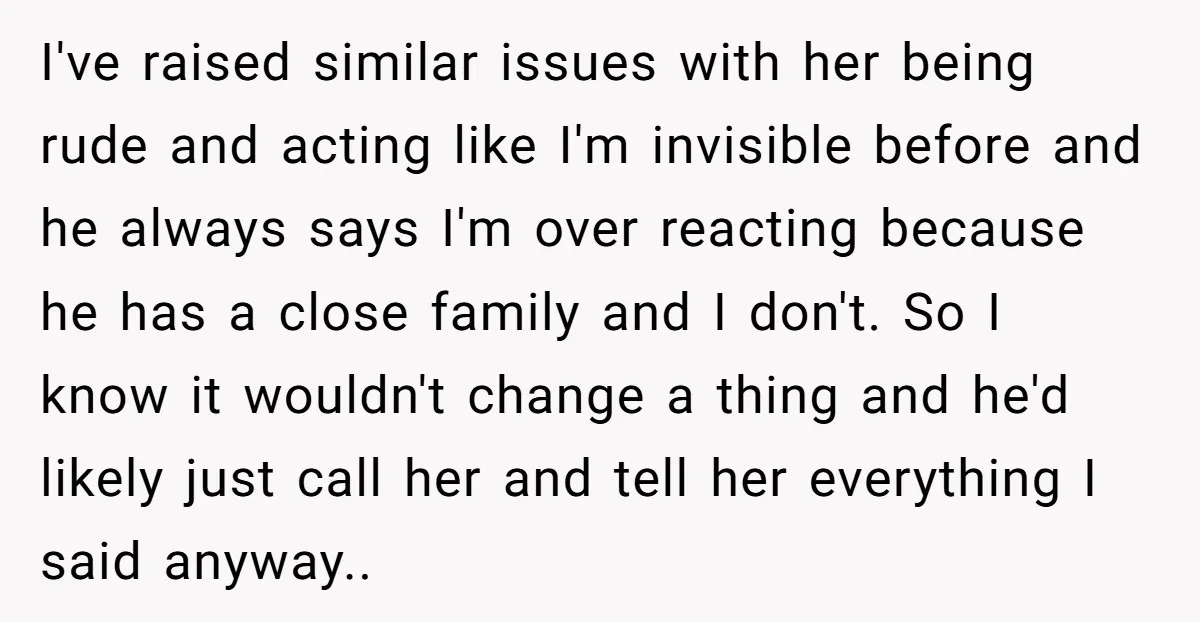 I've raised similar issues with her being rude and acting like I'm invisible before and he always says I'm over reacting because he has a close family and I don't....