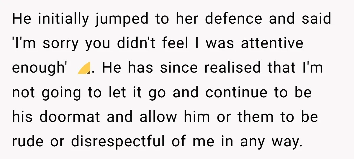 He initially jumped to her defence and said 'I'm sorry you didn't feel I was attentive enough' 🙄. He has since realised that I'm not going to let it go...