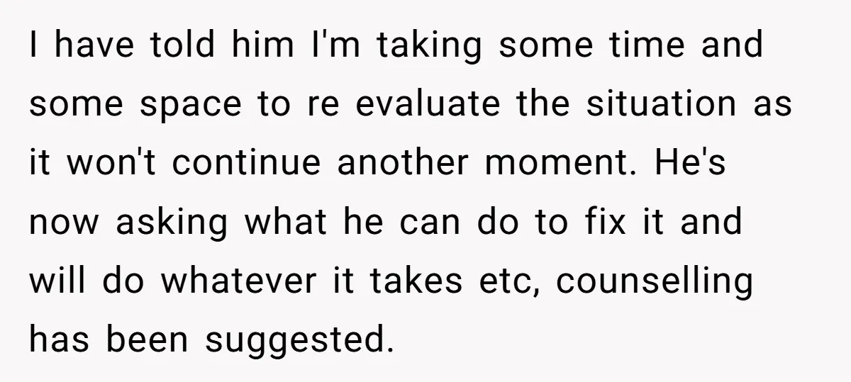I have told him I'm taking some time and some space to re evaluate the situation as it won't continue another moment. He's now asking what he can do to...
