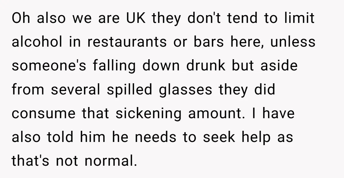 Oh also we are UK they don't tend to limit alcohol in restaurants or bars here, unless someone's falling down drunk but aside from several spilled glasses they did consume...