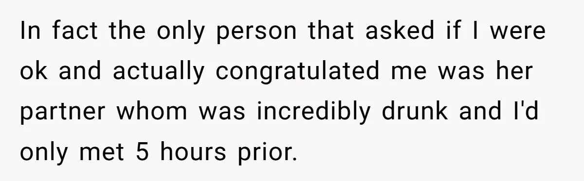 In fact the only person that asked if I were ok and actually congratulated me was her partner whom was incredibly drunk and I'd only met 5 hours prior.