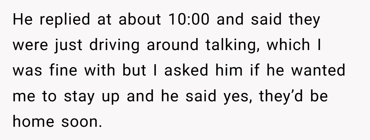 He replied at about 10:00 and said they were just driving around talking, which I was fine with but I asked him if he wanted me to stay up and...