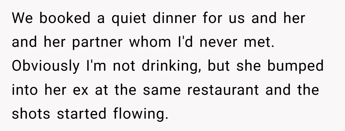 We booked a quiet dinner for us and her and her partner whom I'd never met. Obviously I'm not drinking, but she bumped into her ex at the same restaurant...