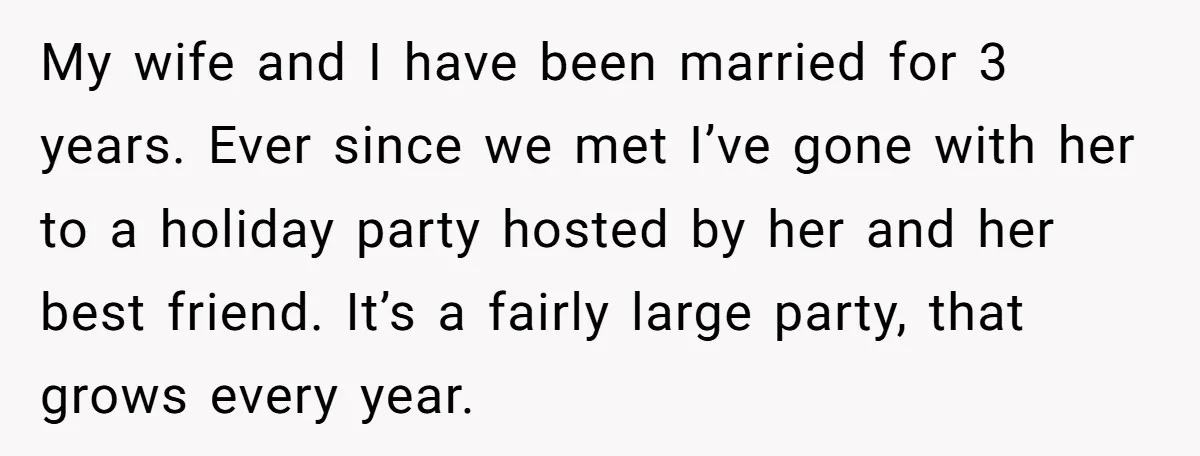 My wife and I have been married for 3 years. Ever since we met I’ve gone with her to a holiday party hosted by her and her best friend. It’s...