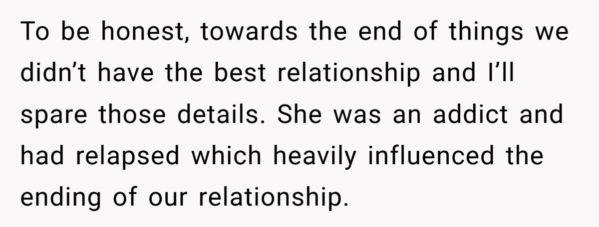 To be honest, towards the end of things we didn’t have the best relationship and I’ll spare those details. She was an addict and had relapsed which heavily influenced the...