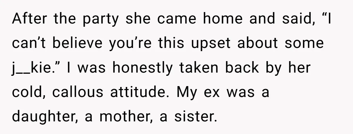 After the party she came home and said, “I can’t believe you’re this upset about some j__kie.” I was honestly taken back by her cold, callous attitude. My ex was...