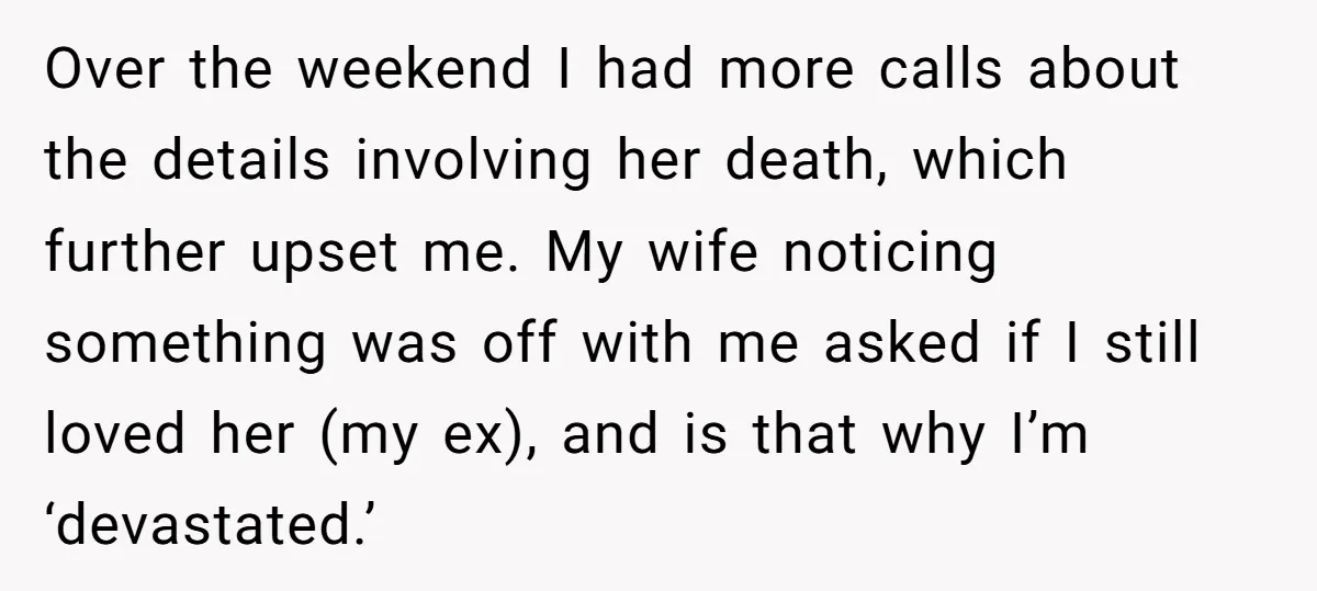 Over the weekend I had more calls about the details involving her death, which further upset me. My wife noticing something was off with me asked if I still loved...