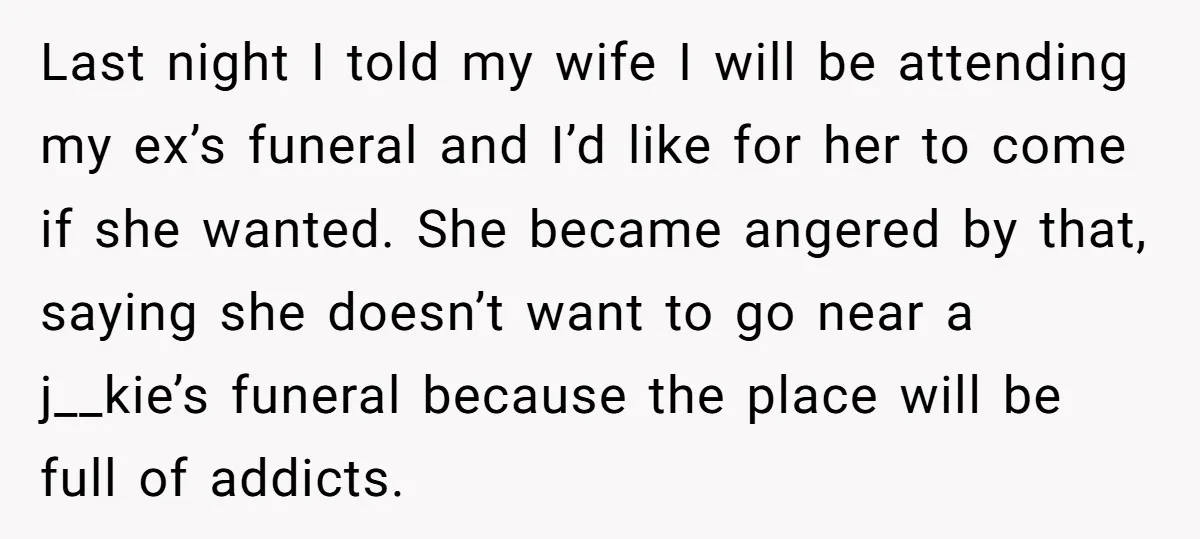 Last night I told my wife I will be attending my ex’s funeral and I’d like for her to come if she wanted. She became angered by that, saying she...