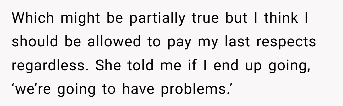 Which might be partially true but I think I should be allowed to pay my last respects regardless. She told me if I end up going, ‘we’re going to have...