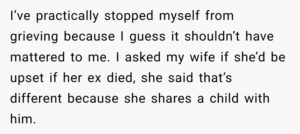I’ve practically stopped myself from grieving because I guess it shouldn’t have mattered to me. I asked my wife if she’d be upset if her ex died, she said that’s...