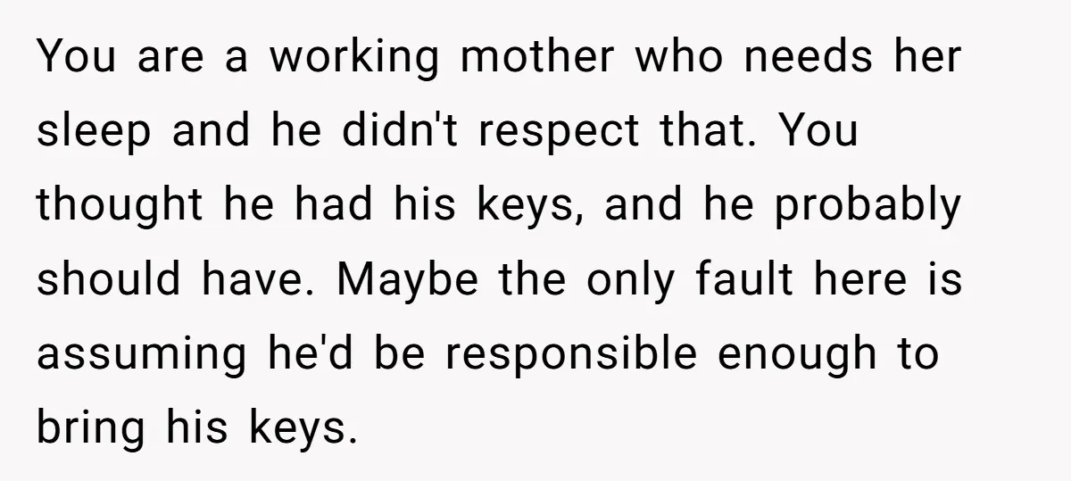 You are a working mother who needs her sleep and he didn't respect that. You thought he had his keys, and he probably should have. Maybe the only fault here...