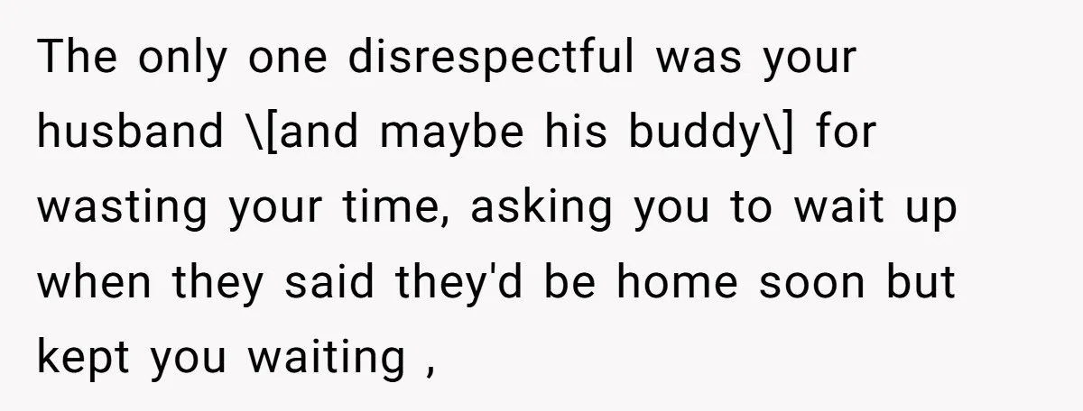 The only one disrespectful was your husband \[and maybe his buddy\] for wasting your time, asking you to wait up when they said they'd be home soon but kept you...