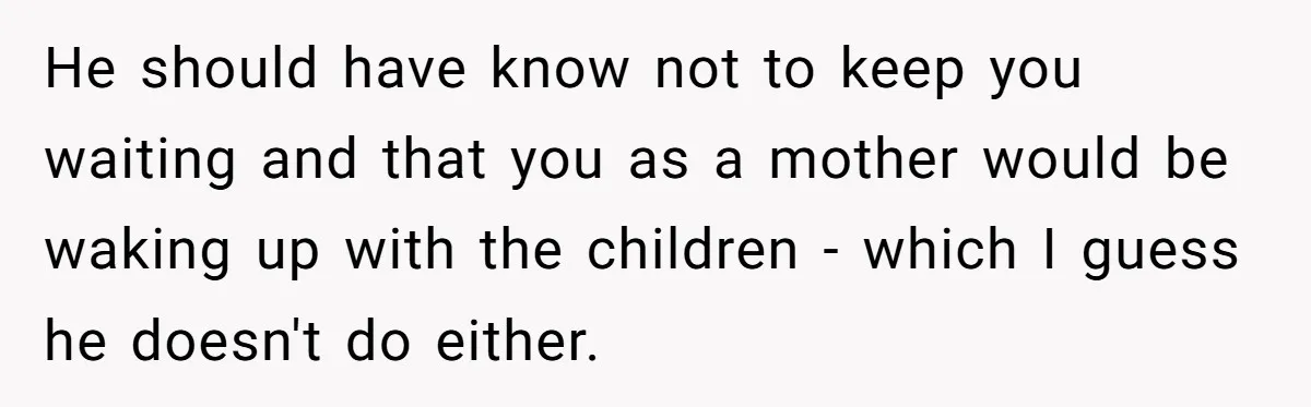 He should have know not to keep you waiting and that you as a mother would be waking up with the children - which I guess he doesn't do either.