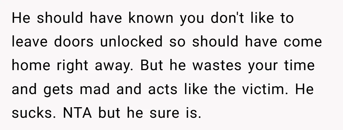 He should have known you don't like to leave doors unlocked so should have come home right away. But he wastes your time and gets mad and acts like the...