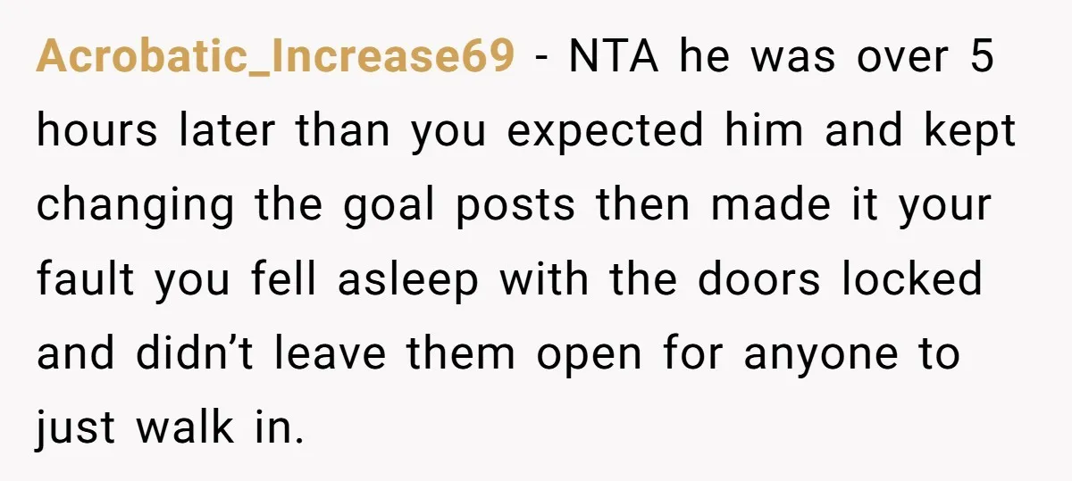 Acrobatic_Increase69 − NTA he was over 5 hours later than you expected him and kept changing the goal posts then made it your fault you fell asleep with the doors...