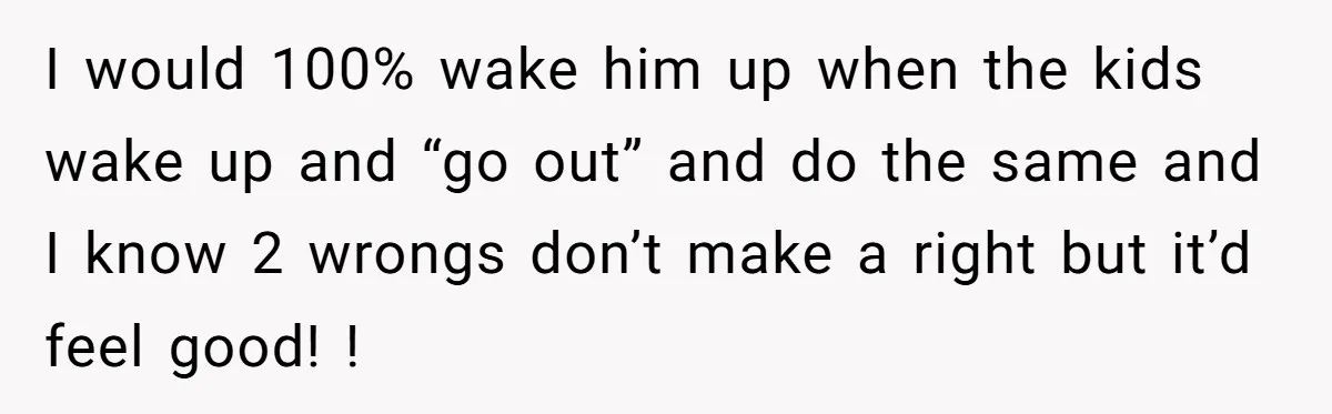 I would 100% wake him up when the kids wake up and “go out” and do the same and I know 2 wrongs don’t make a right but it’d feel...