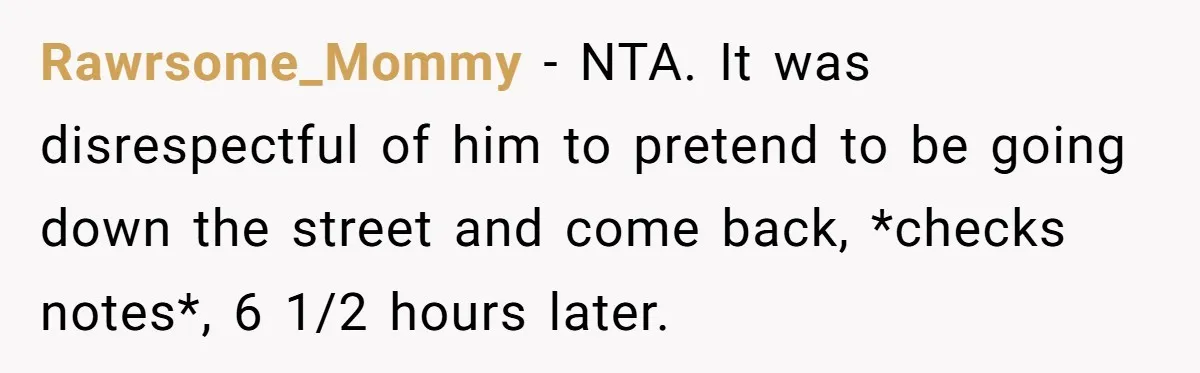 Rawrsome_Mommy − NTA. It was disrespectful of him to pretend to be going down the street and come back, *checks notes*, 6 1/2 hours later.