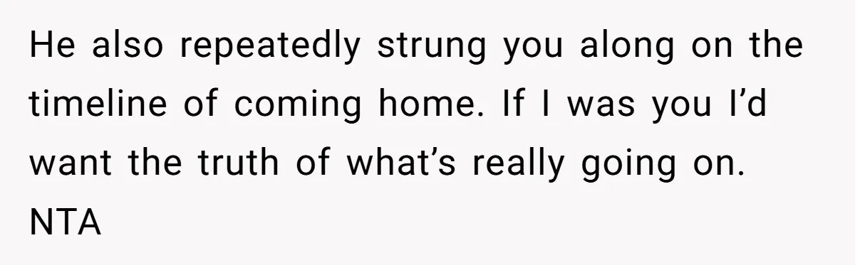 He also repeatedly strung you along on the timeline of coming home. If I was you I’d want the truth of what’s really going on. NTA