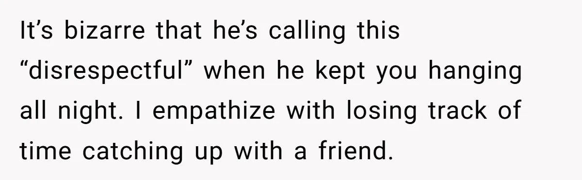 It’s bizarre that he’s calling this “disrespectful” when he kept you hanging all night. I empathize with losing track of time catching up with a friend.