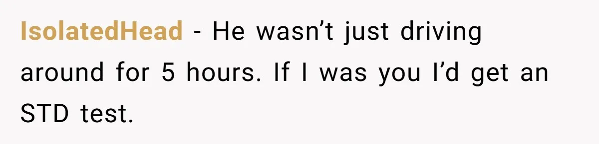 IsolatedHead − He wasn’t just driving around for 5 hours. If I was you I’d get an STD test.