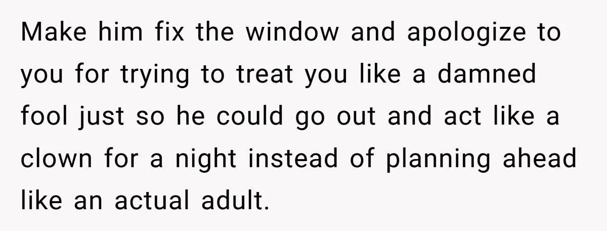 Make him fix the window and apologize to you for trying to treat you like a damned fool just so he could go out and act like a clown for...