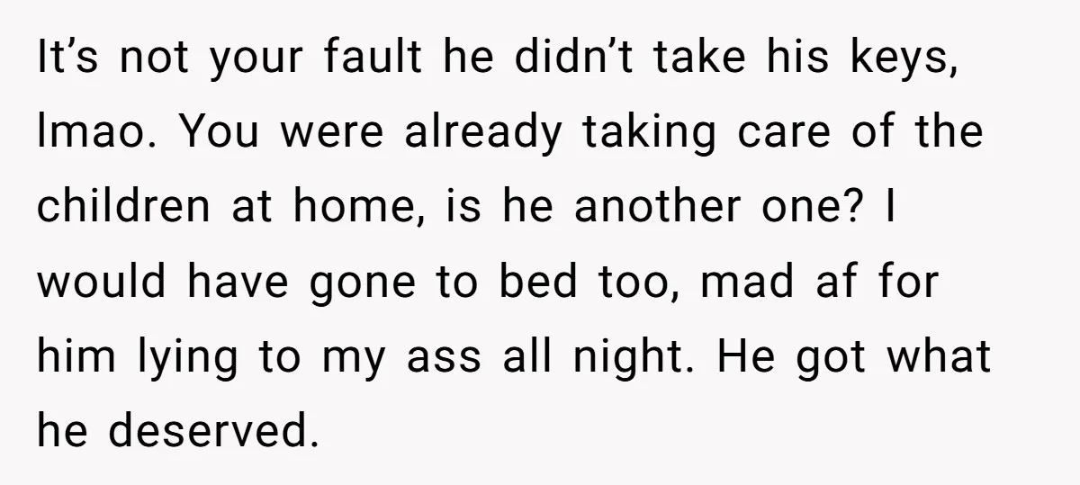 It’s not your fault he didn’t take his keys, lmao. You were already taking care of the children at home, is he another one? I would have gone to bed...