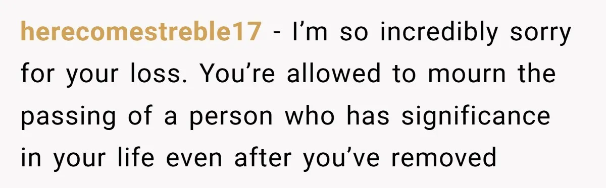 herecomestreble17 − I’m so incredibly sorry for your loss. You’re allowed to mourn the passing of a person who has significance in your life even after you’ve removed