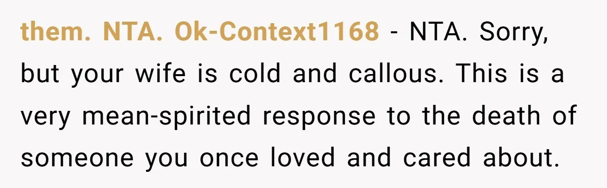 them. NTA. Ok-Context1168 − NTA. Sorry, but your wife is cold and callous. This is a very mean-spirited response to the death of someone you once loved and cared about.