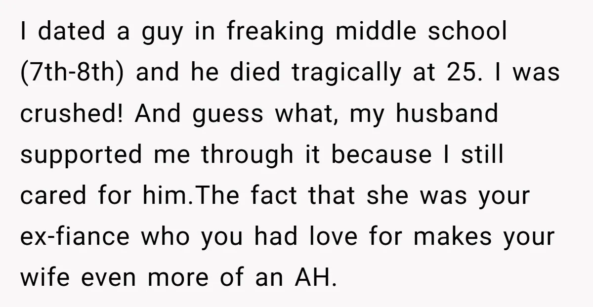 I dated a guy in freaking middle school (7th-8th) and he died tragically at 25. I was crushed! And guess what, my husband supported me through it because I still...
