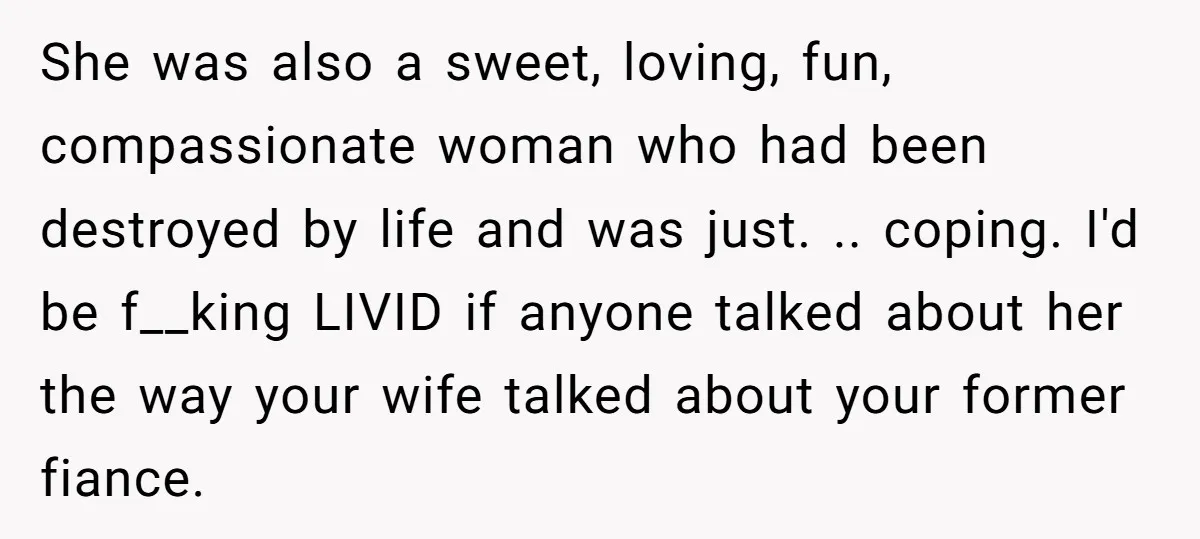 She was also a sweet, loving, fun, compassionate woman who had been destroyed by life and was just. .. coping. I'd be f__king LIVID if anyone talked about her the...