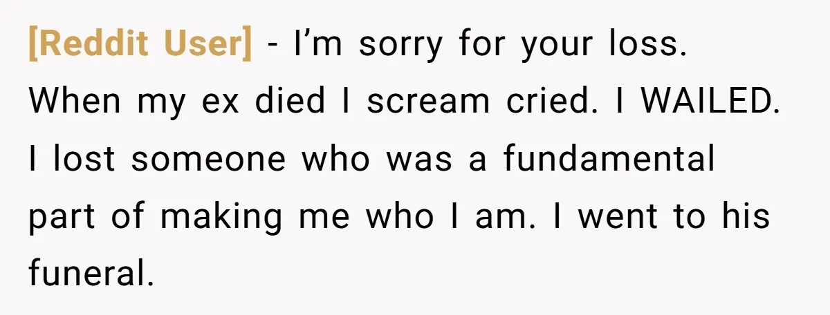 [Reddit User] − I’m sorry for your loss. When my ex died I scream cried. I WAILED. I lost someone who was a fundamental part of making me who I...