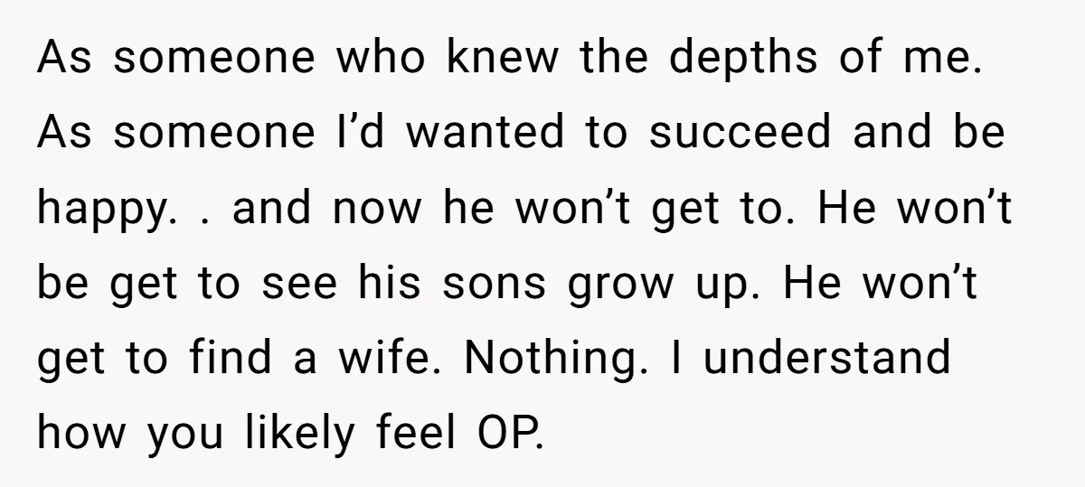 As someone who knew the depths of me. As someone I’d wanted to succeed and be happy. . and now he won’t get to. He won’t be get to see...