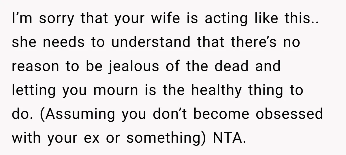 I’m sorry that your wife is acting like this.. she needs to understand that there’s no reason to be jealous of the dead and letting you mourn is the healthy...