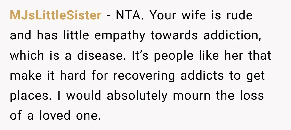 MJsLittleSister − NTA. Your wife is rude and has little empathy towards addiction, which is a disease. It’s people like her that make it hard for recovering addicts to get...