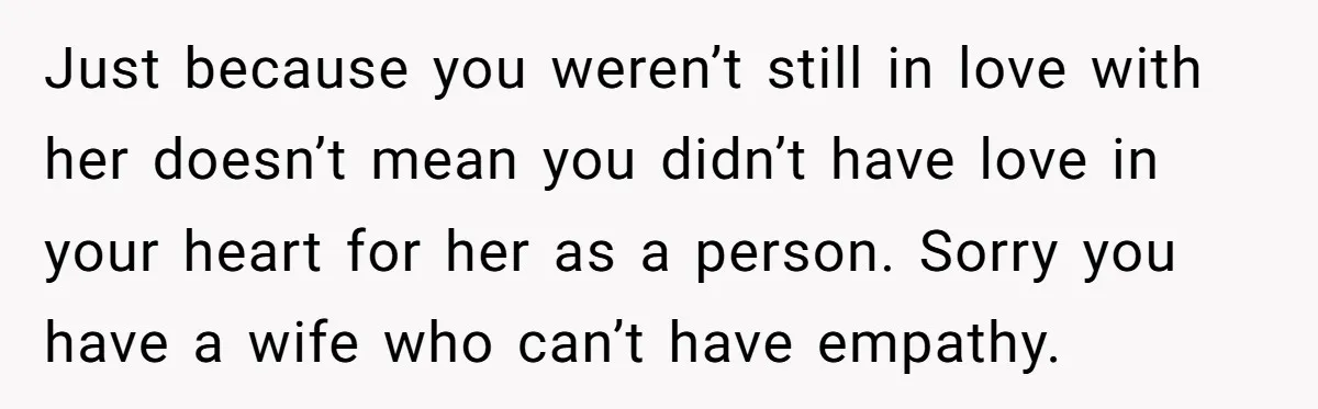 Just because you weren’t still in love with her doesn’t mean you didn’t have love in your heart for her as a person. Sorry you have a wife who can’t...