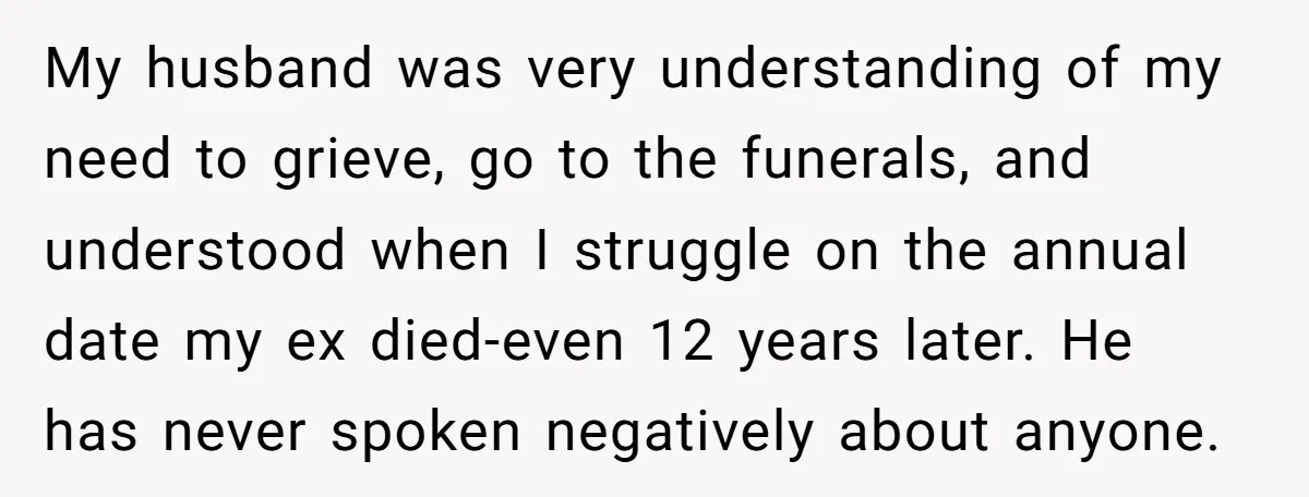 My husband was very understanding of my need to grieve, go to the funerals, and understood when I struggle on the annual date my ex died-even 12 years later. He...